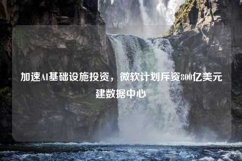 加速AI基础设施投资，微软计划斥资800亿美元建数据中心