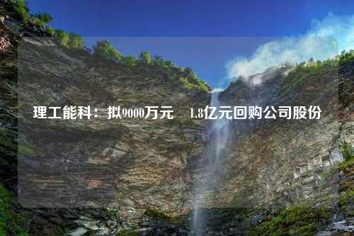 理工能科：拟9000万元―1.8亿元回购公司股份