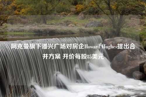 阿克曼旗下潘兴广场对房企Howard Hughes提出合并方案 开价每股85美元