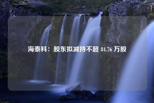 海泰科：股东拟减持不超 84.76 万股