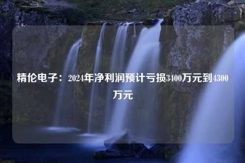 精伦电子：2024年净利润预计亏损3400万元到4300万元