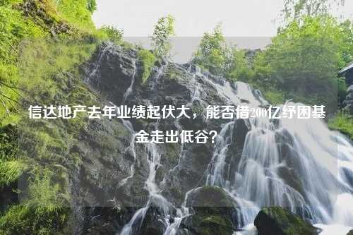 信达地产去年业绩起伏大，能否借200亿纾困基金走出低谷？