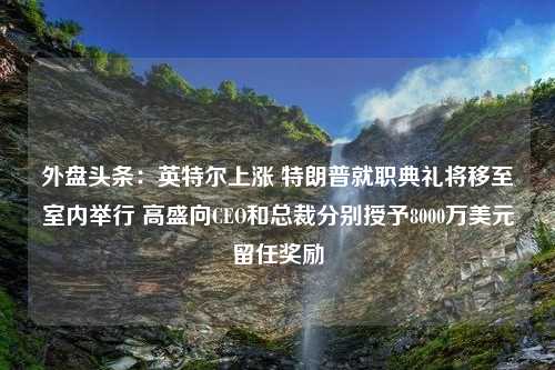 外盘头条：英特尔上涨 特朗普就职典礼将移至室内举行 高盛向CEO和总裁分别授予8000万美元留任奖励