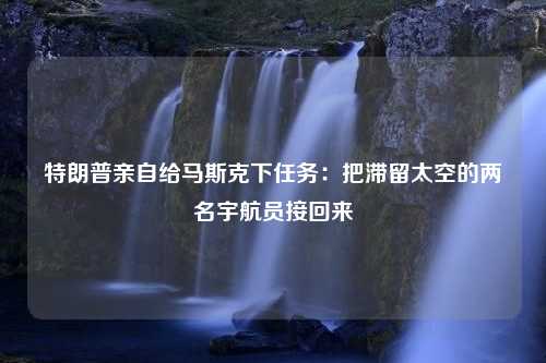 特朗普亲自给马斯克下任务：把滞留太空的两名宇航员接回来